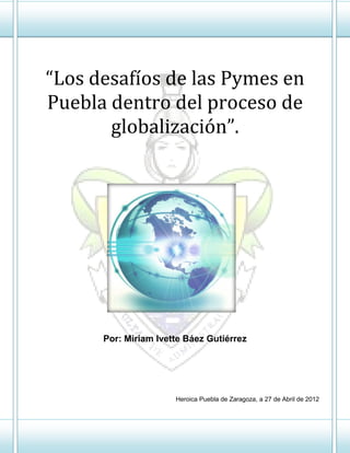 “Los desafíos de las Pymes en
Puebla dentro del proceso de
       globalización”.




      Por: Miriam Ivette Báez Gutiérrez




                      Heroica Puebla de Zaragoza, a 27 de Abril de 2012
 