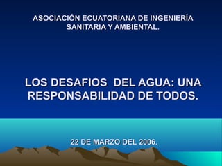 ASOCIACIÓN ECUATORIANA DE INGENIERÍA
SANITARIA Y AMBIENTAL.

LOS DESAFIOS DEL AGUA: UNA
RESPONSABILIDAD DE TODOS.

22 DE MARZO DEL 2006.

 