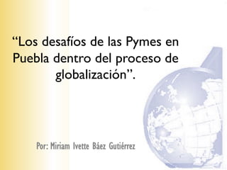 “Los desafíos de las Pymes en
Puebla dentro del proceso de
       globalización”.




    Por: Miriam Ivette Báez Gutiérrez
 