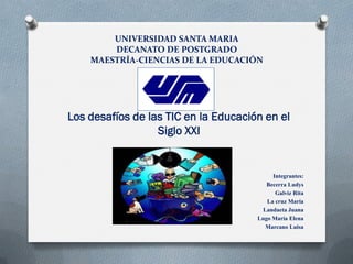 UNIVERSIDAD SANTA MARIA
DECANATO DE POSTGRADO
MAESTRÍA-CIENCIAS DE LA EDUCACIÓN
Los desafíos de las TIC en la Educación en el
Siglo XXI
Integrantes:
Becerra Ludys
Galviz Rita
La cruz María
Landaeta Juana
Lugo María Elena
Marcano Luisa
 