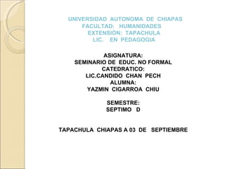 UNIVERSIDAD  AUTONOMA  DE  CHIAPAS FACULTAD:  HUMANIDADES  EXTENSIÒN:  TAPACHULA LIC.  EN  PEDAGOGIA ASIGNATURA: SEMINARIO DE  EDUC. NO FORMAL CATEDRATICO: LIC.CANDIDO  CHAN  PECH ALUMNA: YAZMIN  CIGARROA  CHIU SEMESTRE: SEPTIMO  D TAPACHULA  CHIAPAS A 03  DE  SEPTIEMBRE 