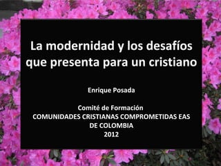 La modernidad y los desafíos
que presenta para un cristiano
              Enrique Posada

           Comité de Formación
 COMUNIDADES CRISTIANAS COMPROMETIDAS EAS
               DE COLOMBIA
                    2012
 