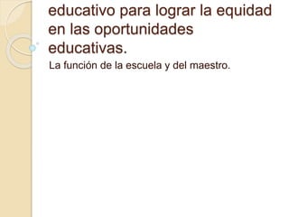 educativo para lograr la equidad 
en las oportunidades 
educativas. 
La función de la escuela y del maestro. 
 