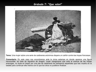 Tema:  Una mujer sobre una serie de cadáveres anónimos dispara un cañón contra las tropas francesas. Comentario:  En este caso nos encontramos ante la única estampa en donde aparece una figura reconocible: se trata de Agustina de Aragón, mujer zaragozana que ante el avance de las tropas enemigas, no duda en trepar por una pila de cadáveres de partisanos españoles que han muerto en la batalla para continuar ella misma con lo que los otros no pudieron finalizar. Grabado 7: “Que valor!” 