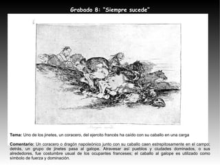 Tema:  Uno de los jinetes, un coracero, del ejercito francés ha caído con su caballo en una carga Comentario:  Un coracero o dragón napoleónico junto con su caballo caen estrepitosamente en el campo; detrás, un grupo de jinetes pasa al galope. Atravesar así pueblos y ciudades dominados, o sus alrededores, fue costumbre usual de los ocupantes franceses; el caballo al galope es utilizado como símbolo de fuerza y dominación. Grabado 8: “Siempre sucede” 