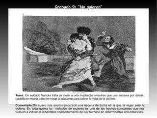 Tema:  Un soldado francés trata de violar a una muchacha mientras que una anciana por detrás, cuchillo en mano trata de matar al atacante para salvar la vida de la víctima. Comentario: De nuevo nos encontramos con una escena de lucha en la que la mujer será la victima. En toda guerra la,  violación de mujeres es uno de los hechos constantes que nos vuelven a indicar el lamentable comportamiento del ser humano en determinadas circunstancias. Grabado 9: “No quieren” 