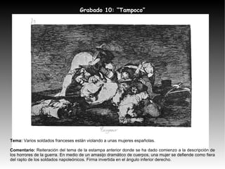 Tema:  Varios soldados franceses están violando a unas mujeres españolas. Comentario:  Reiteración del tema de la estampa anterior donde se ha dado comienzo a la descripción de los horrores de la guerra. En medio de un amasijo dramático de cuerpos, una mujer se defiende como fiera del rapto de los soldados napoleónicos. Firma invertida en el ángulo inferior derecho. Grabado 10: “Tampoco” 