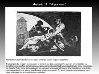 Tema:  Unos soldados franceses están violando a unas mujeres españolas. Comentario: La imagen continua con el tema de las dos anteriores (No quieren y Tampoco) y se constituye como reflejo de los luctuosos actos cometidos por las tropas napoleónicas en su invasión en de España. Tal y como se ha dicho en los ejemplos anteriores, el recurso a la violación es una de las muchas caras de una guerra que Goya no elude representar. En estos casos la mujer aparece como clara víctima de los acontecimientos relatados. Grabado 11: “Ni por esas” 