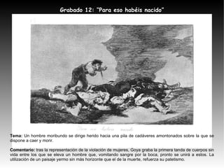 Tema:  Un hombre moribundo se dirige herido hacia una pila de cadáveres amontonados sobre la que se dispone a caer y morir. Comentario:  tras la representación de la violación de mujeres, Goya graba la primera tanda de cuerpos sin vida entre los que se eleva un hombre que, vomitando sangre por la boca, pronto se unirá a estos. La utilización de un paisaje yermo sin más horizonte que el de la muerte, refuerza su patetismo. Grabado 12: “Para eso habéis nacido” 