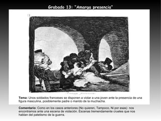 Tema:  Unos soldados franceses se disponen a violar a una joven ante la presencia de una figura masculina, posiblemente padre o marido de la muchacha. Comentario : Como en los casos anteriores (No quieren, Tampoco, Ni por esas)  nos encontramos ante una escena de violación. Escenas tremendamente crueles que nos hablan del patetismo de la guerra. Grabado 13: “Amarga presencia” 
