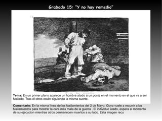 Tema:  En un primer plano aparece un hombre atado a un poste en el momento en el que va a ser fusilado. Tras él otros están siguiendo la misma suerte. Comentario:  En la misma línea de los fusilamientos del 2 de Mayo, Goya vuele a recurrir a los fusilamientos para mostrar la cara más mala de la guerra . El individuo atado, espera el momento de su ejecucion mientras otros permanecen muertos a su lado. Esta imagen recu rre a la idea de enemigo abstracto, sin rostro, como una máquina de matar. Grabado 15: “Y no hay remedio” 