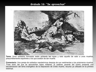 Tema:  Unos soldados franceses están quitando las ropas y todo aquello de valor a unos muertos, presumiblemente españoles a los que acaban de dar muerte. Comentario:  Una pareja de soldados napoleónicos despoja de sus vestimentas a los prisioneros muertos. Triste botín del que se aprovechan estos militares; el cadáver yacente del centro presenta una secularización del tema evangélico de la Deposición de Cristo muerto, recurso ya utilizado en la primera estampa. Grabado 16: “Se aprovechan” 