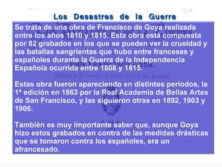 Los Desastres de la Guerra Se trata de una obra de Francisco de Goya realizada entre los años 1810 y 1815. Esta obra está compuesta por 82 grabados en los que se pueden ver la crueldad y las batallas sangrientas que hubo entre franceses y españoles durante la Guerra de la Independencia Española ocurrida entre 1808 y 1815. Estas obra fueron apareciendo en distintos periodos, la 1ª edición en 1863 por la Real Academia de Bellas Artes de San Francisco, y las siguieron otras en 1892, 1903 y 1906. También es muy importante saber que, aunque Goya hizo estos grabados en contra de las medidas drásticas que se tomaron contra los españoles, era un afrancesado. 