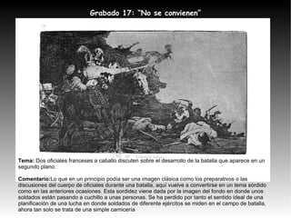 Tema:  Dos oficiales franceses a caballo discuten sobre el desarrollo de la batalla que aparece en un segundo plano. Comentario: Lo que en un principio podía ser una imagen clásica como los preparativos o las discusiones del cuerpo de oficiales durante una batalla, aquí vuelve a convertirse en un tema sórdido como en las anteriores ocasiones. Esta sordidez viene dada por la imagen del fondo en donde unos soldados están pasando a cuchillo a unas personas. Se ha perdido por tanto el sentido ideal de una planificación de una lucha en donde soldados de diferente ejércitos se miden en el campo de batalla, ahora tan solo se trata de una simple carnicería Grabado 17: “No se convienen” 