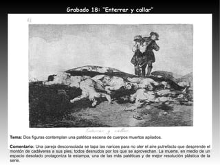 Tema:  Dos figuras contemplan una patética escena de cuerpos muertos apilados. Comentario:  Una pareja desconsolada se tapa las narices para no oler el aire putrefacto que desprende el montón de cadáveres a sus pies, todos desnudos por los que se aprovechan. La muerte, en medio de un espacio desolado protagoniza la estampa, una de las más patéticas y de mejor resolución plástica de la serie. Grabado 18: “Enterrar y callar” 