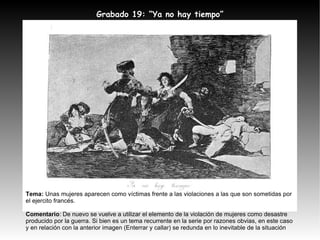 Tema:  Unas mujeres aparecen como víctimas frente a las violaciones a las que son sometidas por el ejercito francés. Comentario : De nuevo se vuelve a utilizar el elemento de la violación de mujeres como desastre producido por la guerra. Si bien es un tema recurrente en la serie por razones obvias, en este caso y en relación con la anterior imagen (Enterrar y callar) se redunda en lo inevitable de la situación Grabado 19: “Ya no hay tiempo” 