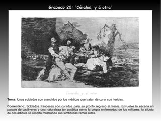 Tema:  Unos soldados son atendidos por los médicos que tratan de curar sus heridas. Comentario:  Soldados franceses son curados para su pronto regreso al frente. Envuelve la escena un paisaje de cadáveres y una naturaleza tan patética como la propia enfermedad de los militares: la silueta de dos árboles se recorta mostrando sus simbólicas ramas rotas. Grabado 20: “Cúralos, y á otra” 