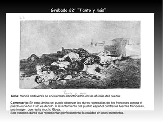 Tema : Varios cadáveres se encuentran amontonados en las afueras del pueblo. Comentario : En esta lámina se puede observar las duras represalias de los franceses contra el pueblo español. Esto es debido al levantamiento del pueblo español contra las fuerzas francesas, una imagen que repite mucho Goya. Son escenas duras que representan perfectamente la realidad en esos momentos. Grabado 22: “Tanto y más” 