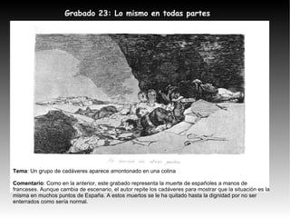 Grabado 23: Lo mismo en todas partes Tema : Un grupo de cadáveres aparece amontonado en una colina Comentario : Como en la anterior, este grabado representa la muerte de españoles a manos de franceses. Aunque cambia de escenario, el autor repite los cadáveres para mostrar que la situación es la misma en muchos puntos de España. A estos muertos se le ha quitado hasta la dignidad por no ser enterrados como sería normal. 