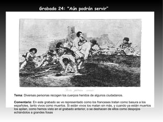 Grabado 24: "Aún podrán servir” Tema : Diversas personas recogen los cuerpos heridos de algunos ciudadanos. Comentario : En este grabado se ve representado como los franceses tratan como basura a los españoles, tanto vivos como muertos. Si están vivos los matan sin más, y cuando ya están muertos los apilan, como hemos visto en el grabado anterior, o se deshacen de ellos como despojos echándolos a grandes fosas 