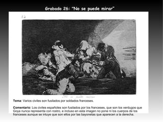 Grabado 26: " No se puede mirar” Tema : Varios civiles son fusilados por soldados franceses. Comentario : Los civiles españoles son fusilados por los franceses, que son los verdugos que Goya nunca representa con rostro, e incluso en esta imagen no pone ni los cuerpos de los franceses aunque se intuye que son ellos por las bayonetas que aparecen a la derecha. 