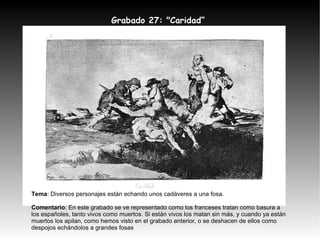 Grabado 27: "Caridad” Tema : Diversos personajes están echando unos cadáveres a una fosa. Comentario : En este grabado se ve representado como los franceses tratan como basura a los españoles, tanto vivos como muertos. Si están vivos los matan sin más, y cuando ya están muertos los apilan, como hemos visto en el grabado anterior, o se deshacen de ellos como despojos echándolos a grandes fosas 