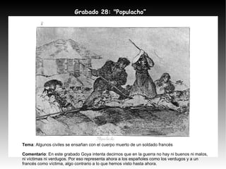 Grabado 28: "Populacho” Tema : Algunos civiles se ensañan con el cuerpo muerto de un soldado francés Comentario : En este grabado Goya intenta decirnos que en la guerra no hay ni buenos ni malos, ni víctimas ni verdugos. Por eso representa ahora a los españoles como los verdugos y a un francés como víctima, algo contrario a lo que hemos visto hasta ahora. 