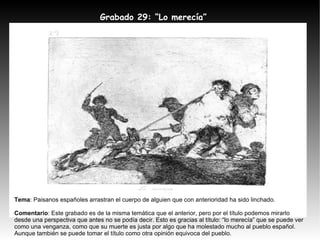 Grabado 29: “Lo merecía” Tema : Paisanos españoles arrastran el cuerpo de alguien que con anterioridad ha sido linchado. Comentario : Este grabado es de la misma temática que el anterior, pero por el título podemos mirarlo desde una perspectiva que antes no se podía decir. Esto es gracias al título: “lo merecía” que se puede ver como una venganza, como que su muerte es justa por algo que ha molestado mucho al pueblo español. Aunque también se puede tomar el título como otra opinión equivoca del pueblo. 