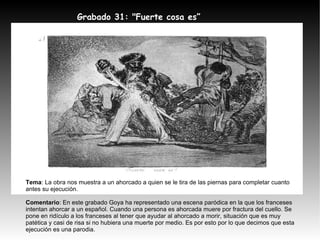 Grabado 31: "Fuerte cosa es” Tema : La obra nos muestra a un ahorcado a quien se le tira de las piernas para completar cuanto antes su ejecución. Comentario : En este grabado Goya ha representado una escena paródica en la que los franceses intentan ahorcar a un español. Cuando una persona es ahorcada muere por fractura del cuello. Se pone en ridículo a los franceses al tener que ayudar al ahorcado a morir, situación que es muy patética y casi de risa si no hubiera una muerte por medio. Es por esto por lo que decimos que esta ejecución es una parodia. 