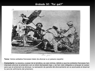 Tema:  Varios soldados franceses tratan de ahorcar a un paisano español.  Comentario:  La escena, a pesar de la temática, es casi cómica, debido a que los soldados franceses han intentado ahorcar al prisionero con un árbol demasiado bajo, y se han visto obligados a empujar al cuerpo para que el prisionero se ahorque. La sensación de parodia del ahorcamiento se ve acentuada al observar la cara de sufrimiento del prisionero. Grabado 32: ”Por qué?” 