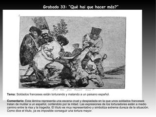 Tema:  Soldados franceses están torturando y matando a un paisano español. Comentario:  Esta lámina representa una escena cruel y despiadada en la que unos soldados franceses tratan de mutilar a un español, cortándolo por la mitad. Las expresiones de los torturadores están a medio camino entre la risa y la tragedia. El título es muy representativo y simboliza extrema dureza de la situación. Como dice el título, ya es imposible conseguir una tortura mayor. Grabado 33: “Qué hai que hacer más?” 