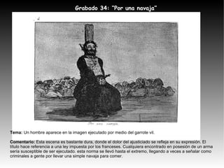 Tema:  Un hombre aparece en la imagen ejecutado por medio del garrote vil. Comentario:  Esta escena es bastante dura, donde el dolor del ajusticiado se refleja en su expresión. El título hace referencia a una ley impuesta por los franceses. Cualquiera encontrado en posesión de un arma sería susceptible de ser ejecutado. esta norma se llevó hasta el extremo, llegando a veces a señalar como criminales a gente por llevar una simple navaja para comer. Grabado 34: “Por una navaja” 
