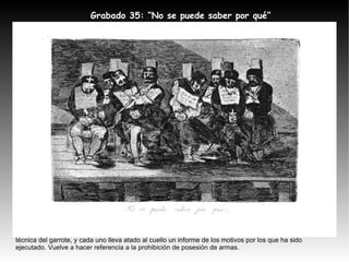 Tema:  Aparecen varios reos que han sido ejecutados mediante la técnica del garrote Comentario:  De la misma temática que la anterior, esta escena representa a varios ejecutados con la técnica del garrote, y cada uno lleva atado al cuello un informe de los motivos por los que ha sido ejecutado. Vuelve a hacer referencia a la prohibición de posesión de armas. Grabado 35:  “No se puede saber por qué” 