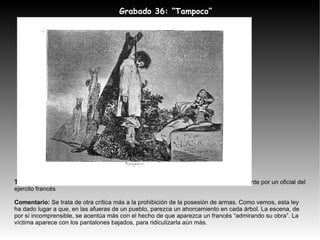 Tema:  Un paisano permanece colgado de un árbol mientras es observado impasiblemente por un oficial del ejercito francés Comentario:  Se trata de otra crítica más a la prohibición de la posesión de armas. Como vemos, esta ley ha dado lugar a que, en las afueras de un pueblo, parezca un ahorcamiento en cada árbol. La escena, de por sí incomprensible, se acentúa más con el hecho de que aparezca un francés “admirando su obra”. La víctima aparece con los pantalones bajados, para ridiculizarla aún más. Grabado 36: “ Tampoco” 