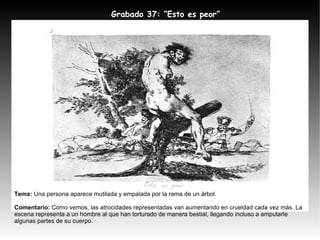 Tema:  Una persona aparece mutilada y empalada por la rama de un árbol. Comentario:  Como vemos, las atrocidades representadas van aumentando en crueldad cada vez más. La escena representa a un hombre al que han torturado de manera bestial, llegando incluso a amputarle algunas partes de su cuerpo.  Grabado 37: “ Esto es peor” 