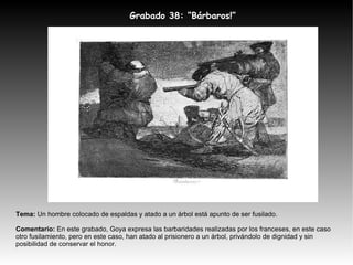Tema:  Un hombre colocado de espaldas y atado a un árbol está apunto de ser fusilado. Comentario:  En este grabado, Goya expresa las barbaridades realizadas por los franceses, en este caso otro fusilamiento, pero en este caso, han atado al prisionero a un árbol, privándolo de dignidad y sin posibilidad de conservar el honor. Grabado 38: “Bárbaros!” 