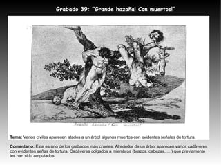 Grabado 39: “Grande hazaña! Con muertos!” Tema:  Varios civiles aparecen atados a un árbol algunos muertos con evidentes señales de tortura. Comentario:  Este es uno de los grabados más crueles. Alrededor de un árbol aparecen varios cadáveres con evidentes señas de tortura. Cadáveres colgados a miembros (brazos, cabezas, ... ) que previamente les han sido amputados. 