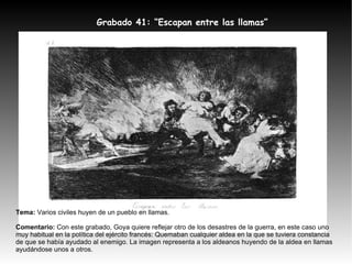 Tema:  Varios civiles huyen de un pueblo en llamas. Comentario:  Con este grabado, Goya quiere reflejar otro de los desastres de la guerra, en este caso uno muy habitual en la política del ejército francés: Quemaban cualquier aldea en la que se tuviera constancia de que se había ayudado al enemigo. La imagen representa a los aldeanos huyendo de la aldea en llamas ayudándose unos a otros. Grabado 41: “Escapan entre las llamas” 