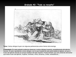 Tema:  Varios clérigos huyen con algunas pertenencias ante el temor del enemigo Comentario:  En este grabado podemos observar a varios clérigos huyendo, probablemente del ejército francés. El autor representa a unos clérigos, con lo que muestra de que parte estaba la Iglesia, ya que si huían del ejército francés es porque estaban del lado español. Puede también que solo pretenda demostrar que todos huían del ejército, mujeres, hombres, niños, ancianos, civiles, eclesiásticos,... Grabado 42: “Todo va revuelto” 