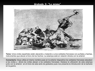 Tema:   Unos civiles españoles están atacando y matando a unos soldados franceses con puñales y hachas, instrumentos que elevan el tono de los hechos. La estampa está en relación directa con la anterior. Comentario:  Goya utiliza el mismo nombre pues en la anterior diapositiva los soldados franceses atacaban a los civiles y  ahora los civiles atacan a los soldados franceses. Destaca la utilización de esta estampa junto con la anterior  en el inicio de esta serie de grabados pues nos presenta la introducción de la barbarie en la guerra. Grabado 3: “Lo mismo” 