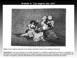 Tema:  Unas mujeres aparecen en la escena luchando contra unos soldados franceses. Comentario:  Una mujer propina una mortal estocada a un soldado napoleónico mientras la compañera se defiende como puede del enemigo que la coge de los pelos. Es una visión dramática, de la participación de la mujer en la guerra, posición extremada en una actividad tradicionalmente reservada al hombre Grabado 4: “Las mugeres dan valor” 