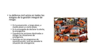 • La defensa civil actúa en todos los 
estigios de la gestión integral de 
riesgo: 
• En la prevención, a largo plazo, a 
medio plazo y a corto plazo. 
• Es la encargada de declarar la alerta, 
la emergencia. 
• Coordina las acciones destinadas a 
mitigar las situaciones de 
emergencia. 
• Participa en los programas de 
reconstrucción, una vez pasada la 
situación de emergencia. 
 