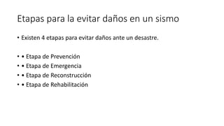Etapas para la evitar daños en un sismo 
• Existen 4 etapas para evitar daños ante un desastre. 
• • Etapa de Prevención 
• • Etapa de Emergencia 
• • Etapa de Reconstrucción 
• • Etapa de Rehabilitación 
 