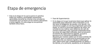 Etapa de emergencia 
• Esta es la etapa en la cual se pone en práctica 
todos los medios y actividades preventivas 
aprendidas durante las charlas y los simulacros 
constantes que se hacen en los centros educativos 
y otros lugares. En esta etapa se encuentran 
también otras fases. 
• Fase de Supervivencia 
• Es la etapa en la que la persona tiene que aplicar lo 
aprendido para sobrevivir ante el desastre y a la 
vez tiene la obligación de ayudar a los demás. Los 
simulacros juegan un rol muy importante para esta 
etapa, el cual es el principal objetivo de estos; los 
simulacros nos indican que debemos de salir de 
manera ordenada y por supuesto preparada hacia 
las zonas de seguridad indicadas, para así prevenir 
el instinto de supervivencia egoísta, ya que la 
persona en el momento verdadero del 
desastre,por instinto saldrá con el único instinto de 
sobrevivir, pero si la persona ha practicado en los 
simulacros de una manera rápida y ordenada al 
salir, sabrá como salir cuidadosamente sin dañar a 
los demás, y lo contrario, ayudarlos en el desastre. 
