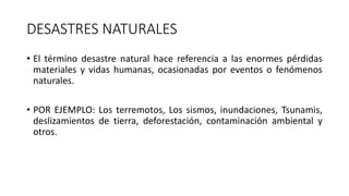 DESASTRES NATURALES 
• El término desastre natural hace referencia a las enormes pérdidas 
materiales y vidas humanas, ocasionadas por eventos o fenómenos 
naturales. 
• POR EJEMPLO: Los terremotos, Los sismos, inundaciones, Tsunamis, 
deslizamientos de tierra, deforestación, contaminación ambiental y 
otros. 
 