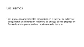 Los sismos 
• Los sismos son movimientos convulsivos en el interior de la tierra y 
que generan una liberación repentina de energía que se propaga en 
forma de ondas provocando el movimiento del terreno. 
 