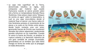 • La capa más superficial de la Tierra, 
denominada Litosfera es rígida, está 
compuesta por material que puede 
fracturarse cuando se ejerce presión sobre 
ella y forma un rompecabezas llamado Placas 
Tectónicas. Estas placas viajan como "bloques 
de corcho en agua" sobre la Astenosfera, la 
cual es una capa visco-elástica donde el 
material fluye al ejercer una fuerza sobre él. 
Este fenómeno provoca el movimiento de las 
placas y es justo en los límites entre placas, 
donde hacen contacto unas con otras, 
generando fuerzas de fricción que mantienen 
atoradas dos placas adyacentes, produciendo 
grandes esfuerzos en los materiales. Cuando 
se vence la fuerza de fricción, se produce la 
ruptura violenta y la liberación repentina de 
una gran cantidad de energía acumulada, 
generándose así un temblor que radía dicha 
energía en forma de ondas que se propagan 
en todas direcciones. 
• . 
 