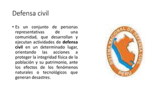 Defensa civil 
• Es un conjunto de personas 
representativas de una 
comunidad, que desarrollan y 
ejecutan actividades de defensa 
civil en un determinado lugar, 
orientando las acciones a 
proteger la integridad física de la 
población y su patrimonio, ante 
los efectos de los fenómenos 
naturales o tecnológicos que 
generan desastres. 
 