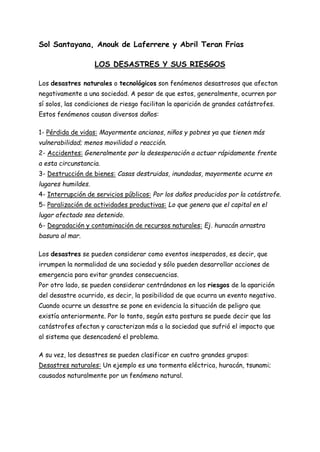 Sol Santayana, Anouk de Laferrere y Abril Teran Frias
LOS DESASTRES Y SUS RIESGOS
Los desastres naturales o tecnológicos son fenómenos desastrosos que afectan
negativamente a una sociedad. A pesar de que estos, generalmente, ocurren por
sí solos, las condiciones de riesgo facilitan la aparición de grandes catástrofes.
Estos fenómenos causan diversos daños:
1- Pérdida de vidas: Mayormente ancianos, niños y pobres ya que tienen más
vulnerabilidad; menos movilidad o reacción.
2- Accidentes: Generalmente por la desesperación a actuar rápidamente frente
a esta circunstancia.
3- Destrucción de bienes: Casas destruidas, inundadas, mayormente ocurre en
lugares humildes.
4- Interrupción de servicios públicos: Por los daños producidos por la catástrofe.
5- Paralización de actividades productivas: Lo que genera que el capital en el
lugar afectado sea detenido.
6- Degradación y contaminación de recursos naturales: Ej. huracán arrastra
basura al mar.
Los desastres se pueden considerar como eventos inesperados, es decir, que
irrumpen la normalidad de una sociedad y sólo pueden desarrollar acciones de
emergencia para evitar grandes consecuencias.
Por otro lado, se pueden considerar centrándonos en los riesgos de la aparición
del desastre ocurrido, es decir, la posibilidad de que ocurra un evento negativo.
Cuando ocurre un desastre se pone en evidencia la situación de peligro que
existía anteriormente. Por lo tanto, según esta postura se puede decir que las
catástrofes afectan y caracterizan más a la sociedad que sufrió el impacto que
al sistema que desencadenó el problema.
A su vez, los desastres se pueden clasificar en cuatro grandes grupos:
Desastres naturales: Un ejemplo es una tormenta eléctrica, huracán, tsunami;
causados naturalmente por un fenómeno natural.
 