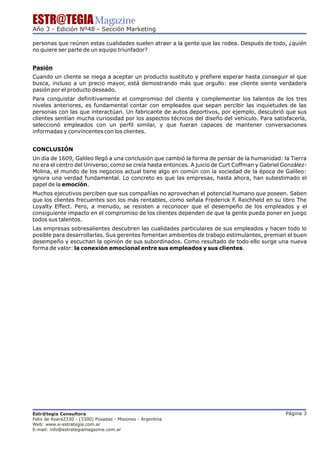 ESTR@TEGIA Magazine
Año 3 - Edición Nº48 - Sección Marketing

personas que reúnen estas cualidades suelen atraer a la gente que las rodea. Después de todo, ¿quién
no quiere ser parte de un equipo triunfador?


Pasión
Cuando un cliente se niega a aceptar un producto sustituto y prefiere esperar hasta conseguir el que
busca, incluso a un precio mayor, está demostrando más que orgullo: ese cliente siente verdadera
pasión por el producto deseado.
Para conquistar definitivamente el compromiso del cliente y complementar los talentos de los tres
niveles anteriores, es fundamental contar con empleados que sepan percibir las inquietudes de las
personas con las que interactúan. Un fabricante de autos deportivos, por ejemplo, descubrió que sus
clientes sentían mucha curiosidad por los aspectos técnicos del diseño del vehículo. Para satisfacerla,
seleccionó empleados con un perfil similar, y que fueran capaces de mantener conversaciones
informadas y convincentes con los clientes.


CONCLUSIÓN
Un día de 1609, Galileo llegó a una conclusión que cambió la forma de pensar de la humanidad: la Tierra
no era el centro del Universo, como se creía hasta entonces. A juicio de Curt Coffman y Gabriel González-
Molina, el mundo de los negocios actual tiene algo en común con la sociedad de la época de Galileo:
ignora una verdad fundamental. Lo concreto es que las empresas, hasta ahora, han subestimado el
papel de la emoción.
Muchos ejecutivos perciben que sus compañías no aprovechan el potencial humano que poseen. Saben
que los clientes frecuentes son los más rentables, como señala Frederick F. Reichheld en su libro The
Loyalty Effect. Pero, a menudo, se resisten a reconocer que el desempeño de los empleados y el
consiguiente impacto en el compromiso de los clientes dependen de que la gente pueda poner en juego
todos sus talentos.
Las empresas sobresalientes descubren las cualidades particulares de sus empleados y hacen todo lo
posible para desarrollarlas. Sus gerentes fomentan ambientes de trabajo estimulantes, premian el buen
desempeño y escuchan la opinión de sus subordinados. Como resultado de todo ello surge una nueva
forma de valor: la conexión emocional entre sus empleados y sus clientes.




Estr@tegia Consultora                                                                           Página 3
Felix de Azara2330 - (3300) Posadas - Misiones - Argentina
Web: www.e-estrategia.com.ar
E-mail: info@estrategiamagazine.com.ar
 